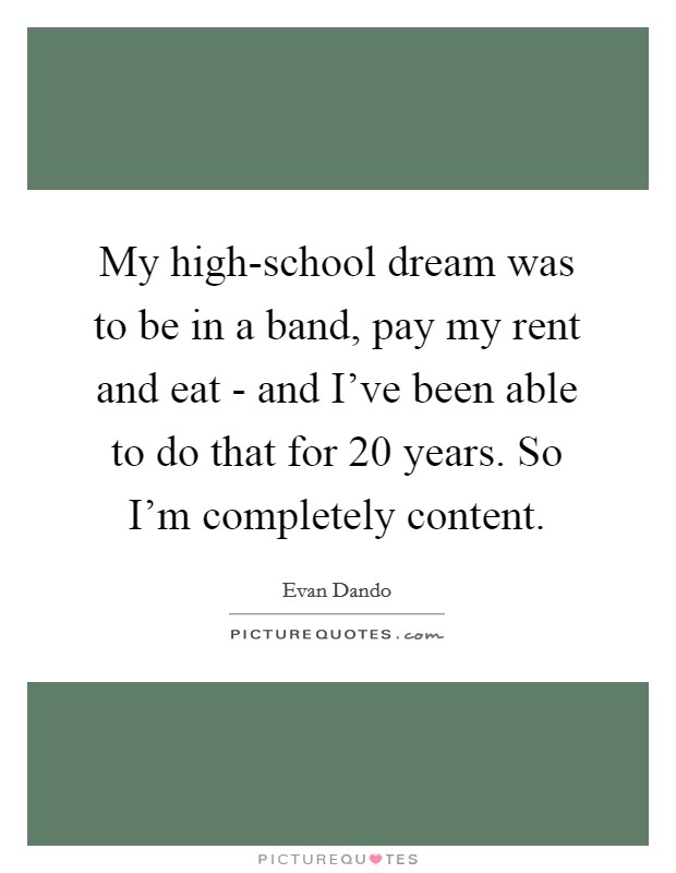 My high-school dream was to be in a band, pay my rent and eat - and I've been able to do that for 20 years. So I'm completely content Picture Quote #1