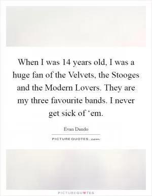 When I was 14 years old, I was a huge fan of the Velvets, the Stooges and the Modern Lovers. They are my three favourite bands. I never get sick of ‘em Picture Quote #1