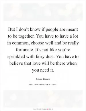 But I don’t know if people are meant to be together. You have to have a lot in common, choose well and be really fortunate. It’s not like you’re sprinkled with fairy dust. You have to believe that love will be there when you need it Picture Quote #1