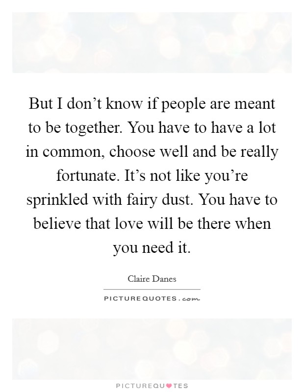 But I don't know if people are meant to be together. You have to have a lot in common, choose well and be really fortunate. It's not like you're sprinkled with fairy dust. You have to believe that love will be there when you need it Picture Quote #1