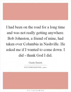 I had been on the road for a long time and was not really getting anywhere. Bob Johnston, a friend of mine, had taken over Columbia in Nashville. He asked me if I wanted to come down. I did - thank God I did Picture Quote #1