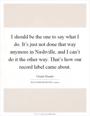 I should be the one to say what I do. It’s just not done that way anymore in Nashville, and I can’t do it the other way. That’s how our record label came about Picture Quote #1