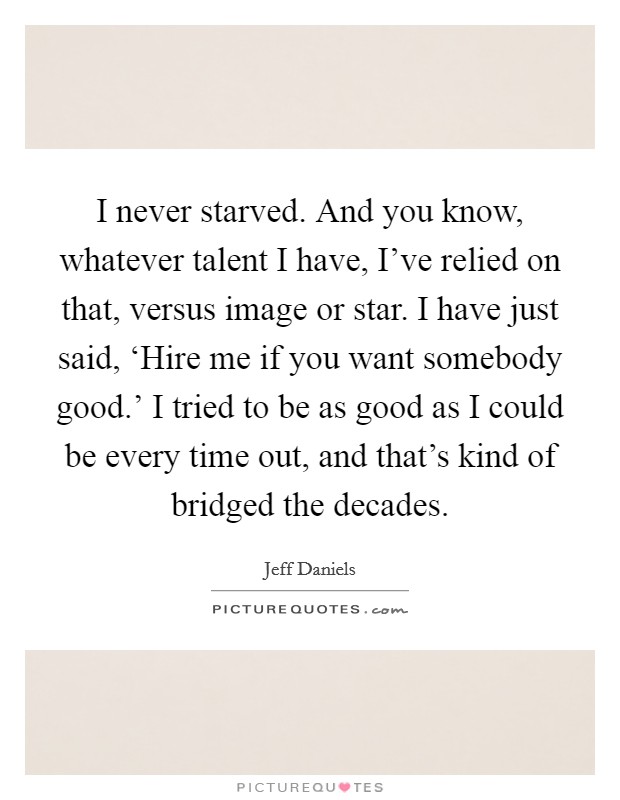I never starved. And you know, whatever talent I have, I've relied on that, versus image or star. I have just said, ‘Hire me if you want somebody good.' I tried to be as good as I could be every time out, and that's kind of bridged the decades Picture Quote #1