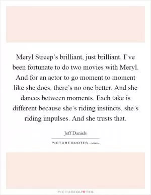 Meryl Streep’s brilliant, just brilliant. I’ve been fortunate to do two movies with Meryl. And for an actor to go moment to moment like she does, there’s no one better. And she dances between moments. Each take is different because she’s riding instincts, she’s riding impulses. And she trusts that Picture Quote #1