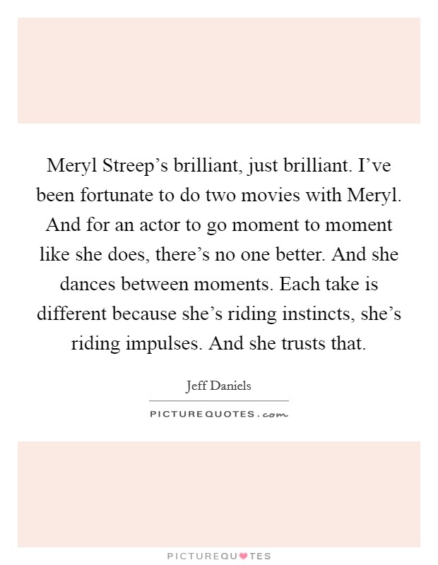 Meryl Streep's brilliant, just brilliant. I've been fortunate to do two movies with Meryl. And for an actor to go moment to moment like she does, there's no one better. And she dances between moments. Each take is different because she's riding instincts, she's riding impulses. And she trusts that Picture Quote #1