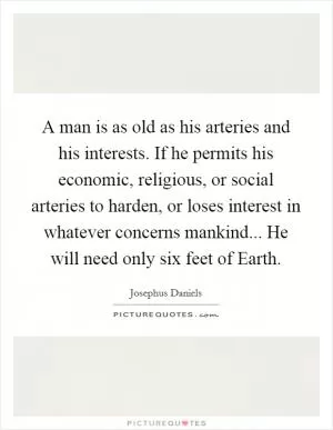A man is as old as his arteries and his interests. If he permits his economic, religious, or social arteries to harden, or loses interest in whatever concerns mankind... He will need only six feet of Earth Picture Quote #1