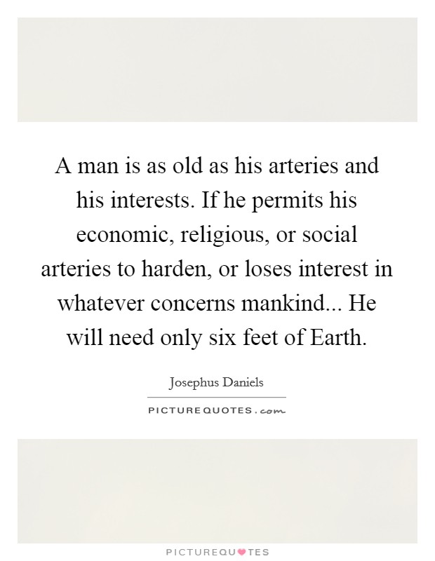 A man is as old as his arteries and his interests. If he permits his economic, religious, or social arteries to harden, or loses interest in whatever concerns mankind... He will need only six feet of Earth Picture Quote #1