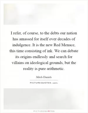 I refer, of course, to the debts our nation has amassed for itself over decades of indulgence. It is the new Red Menace, this time consisting of ink. We can debate its origins endlessly and search for villains on ideological grounds, but the reality is pure arithmetic Picture Quote #1