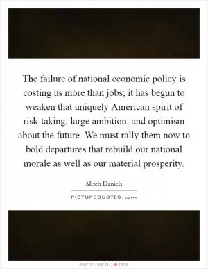 The failure of national economic policy is costing us more than jobs; it has begun to weaken that uniquely American spirit of risk-taking, large ambition, and optimism about the future. We must rally them now to bold departures that rebuild our national morale as well as our material prosperity Picture Quote #1