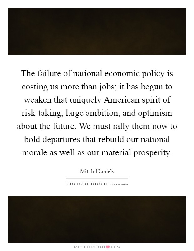 The failure of national economic policy is costing us more than jobs; it has begun to weaken that uniquely American spirit of risk-taking, large ambition, and optimism about the future. We must rally them now to bold departures that rebuild our national morale as well as our material prosperity Picture Quote #1