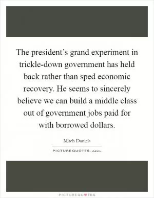 The president’s grand experiment in trickle-down government has held back rather than sped economic recovery. He seems to sincerely believe we can build a middle class out of government jobs paid for with borrowed dollars Picture Quote #1