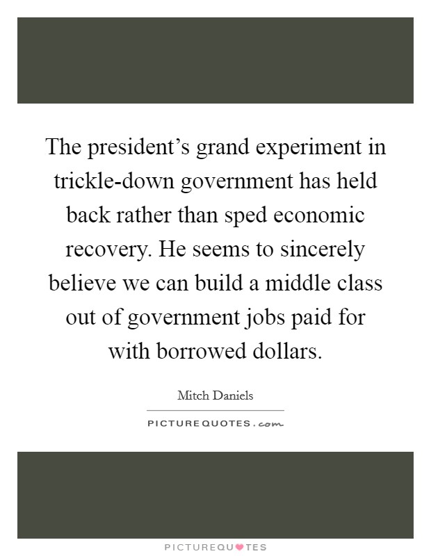 The president's grand experiment in trickle-down government has held back rather than sped economic recovery. He seems to sincerely believe we can build a middle class out of government jobs paid for with borrowed dollars Picture Quote #1