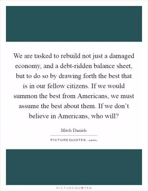 We are tasked to rebuild not just a damaged economy, and a debt-ridden balance sheet, but to do so by drawing forth the best that is in our fellow citizens. If we would summon the best from Americans, we must assume the best about them. If we don’t believe in Americans, who will? Picture Quote #1