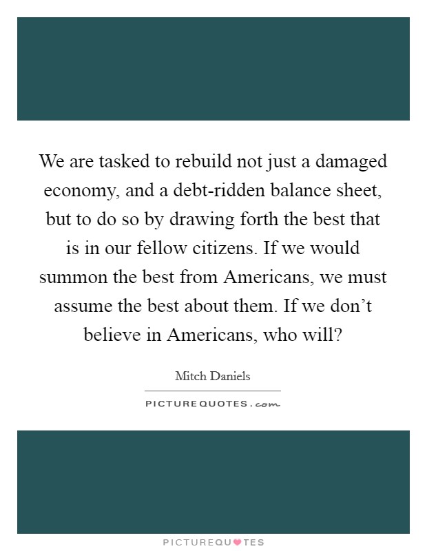 We are tasked to rebuild not just a damaged economy, and a debt-ridden balance sheet, but to do so by drawing forth the best that is in our fellow citizens. If we would summon the best from Americans, we must assume the best about them. If we don't believe in Americans, who will? Picture Quote #1