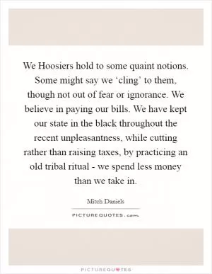 We Hoosiers hold to some quaint notions. Some might say we ‘cling’ to them, though not out of fear or ignorance. We believe in paying our bills. We have kept our state in the black throughout the recent unpleasantness, while cutting rather than raising taxes, by practicing an old tribal ritual - we spend less money than we take in Picture Quote #1