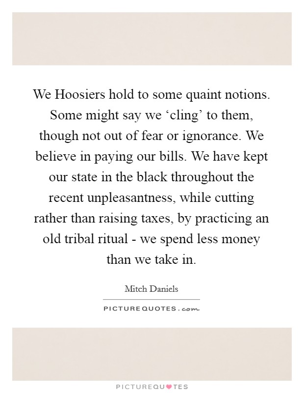 We Hoosiers hold to some quaint notions. Some might say we ‘cling' to them, though not out of fear or ignorance. We believe in paying our bills. We have kept our state in the black throughout the recent unpleasantness, while cutting rather than raising taxes, by practicing an old tribal ritual - we spend less money than we take in Picture Quote #1