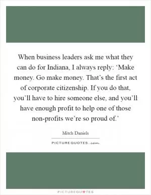 When business leaders ask me what they can do for Indiana, I always reply: ‘Make money. Go make money. That’s the first act of corporate citizenship. If you do that, you’ll have to hire someone else, and you’ll have enough profit to help one of those non-profits we’re so proud of.’ Picture Quote #1