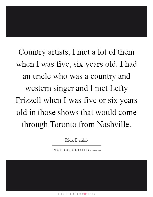Country artists, I met a lot of them when I was five, six years old. I had an uncle who was a country and western singer and I met Lefty Frizzell when I was five or six years old in those shows that would come through Toronto from Nashville Picture Quote #1