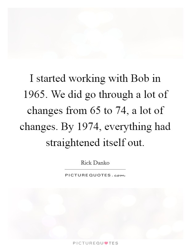 I started working with Bob in 1965. We did go through a lot of changes from 65 to 74, a lot of changes. By 1974, everything had straightened itself out Picture Quote #1