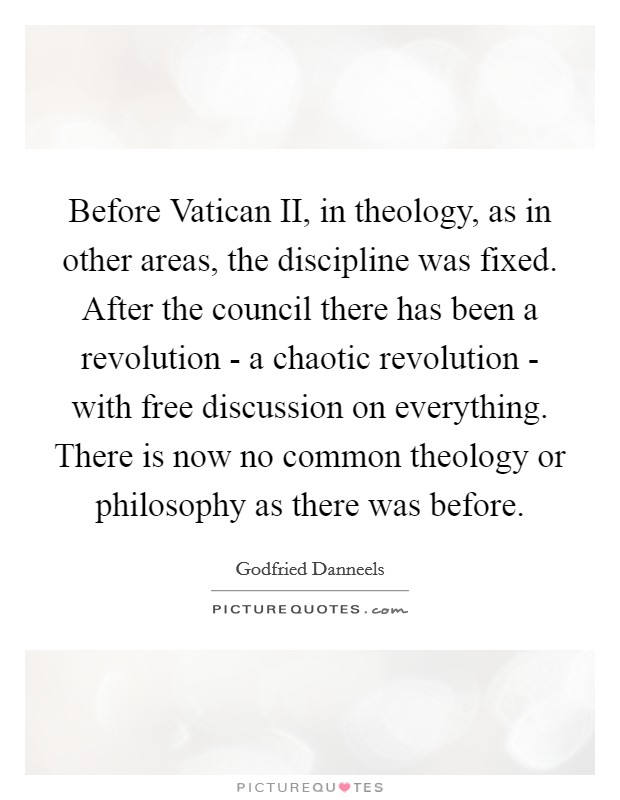 Before Vatican II, in theology, as in other areas, the discipline was fixed. After the council there has been a revolution - a chaotic revolution - with free discussion on everything. There is now no common theology or philosophy as there was before Picture Quote #1