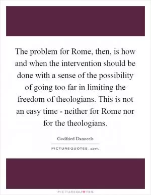 The problem for Rome, then, is how and when the intervention should be done with a sense of the possibility of going too far in limiting the freedom of theologians. This is not an easy time - neither for Rome nor for the theologians Picture Quote #1
