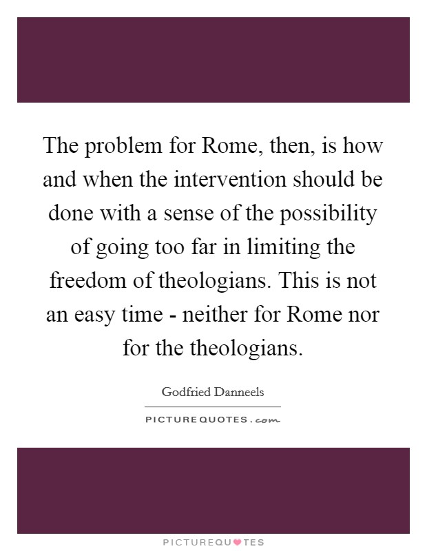 The problem for Rome, then, is how and when the intervention should be done with a sense of the possibility of going too far in limiting the freedom of theologians. This is not an easy time - neither for Rome nor for the theologians Picture Quote #1