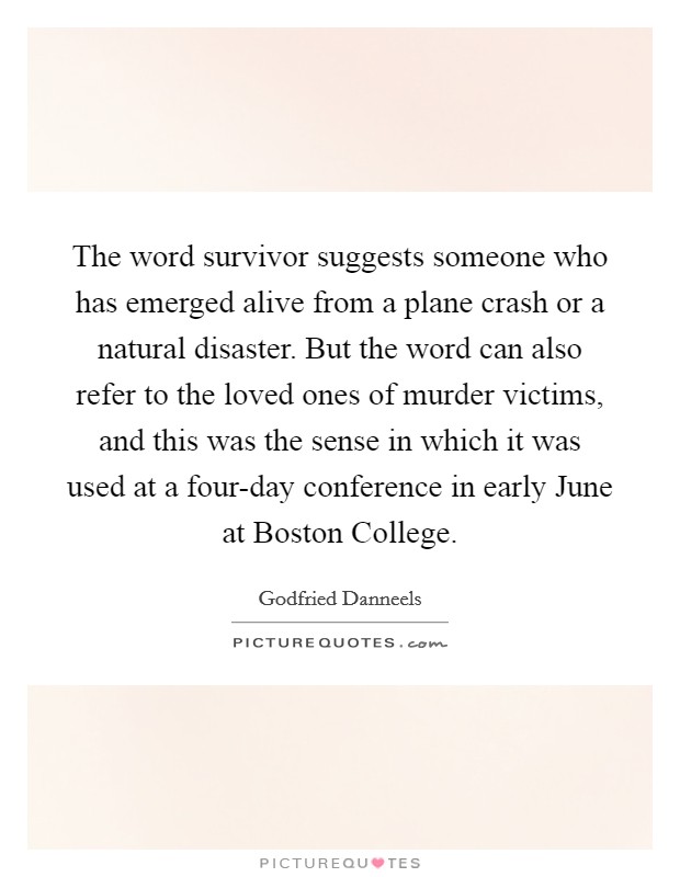 The word survivor suggests someone who has emerged alive from a plane crash or a natural disaster. But the word can also refer to the loved ones of murder victims, and this was the sense in which it was used at a four-day conference in early June at Boston College Picture Quote #1