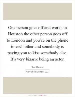 One person goes off and works in Houston the other person goes off to London and you’re on the phone to each other and somebody is paying you to kiss somebody else. It’s very bizarre being an actor Picture Quote #1