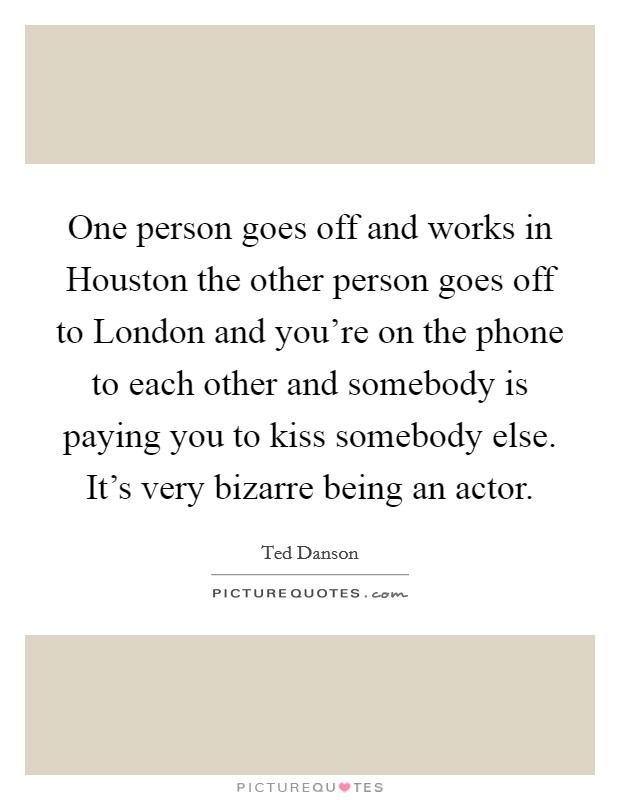 One person goes off and works in Houston the other person goes off to London and you're on the phone to each other and somebody is paying you to kiss somebody else. It's very bizarre being an actor Picture Quote #1