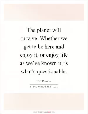 The planet will survive. Whether we get to be here and enjoy it, or enjoy life as we’ve known it, is what’s questionable Picture Quote #1