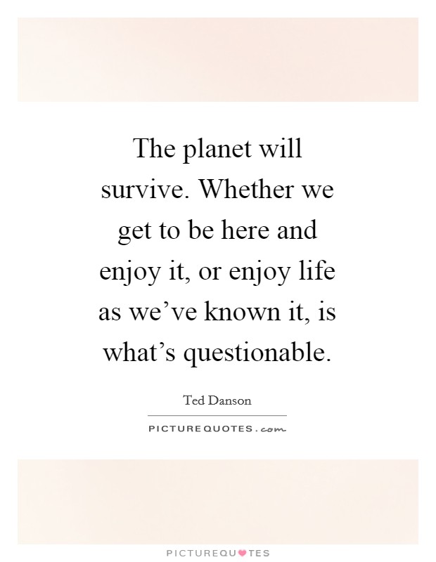 The planet will survive. Whether we get to be here and enjoy it, or enjoy life as we've known it, is what's questionable Picture Quote #1