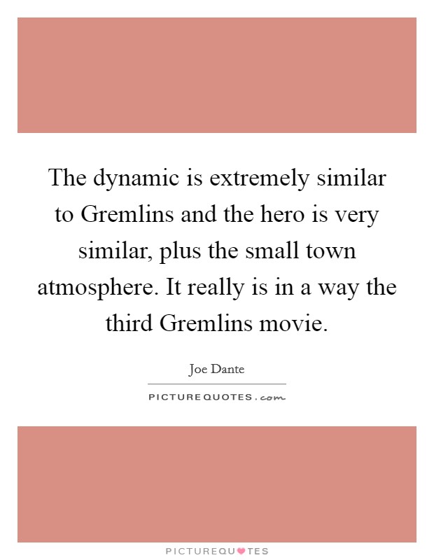 The dynamic is extremely similar to Gremlins and the hero is very similar, plus the small town atmosphere. It really is in a way the third Gremlins movie Picture Quote #1
