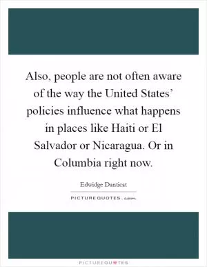 Also, people are not often aware of the way the United States’ policies influence what happens in places like Haiti or El Salvador or Nicaragua. Or in Columbia right now Picture Quote #1