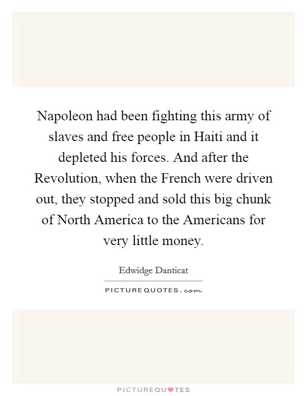 Napoleon had been fighting this army of slaves and free people in Haiti and it depleted his forces. And after the Revolution, when the French were driven out, they stopped and sold this big chunk of North America to the Americans for very little money Picture Quote #1