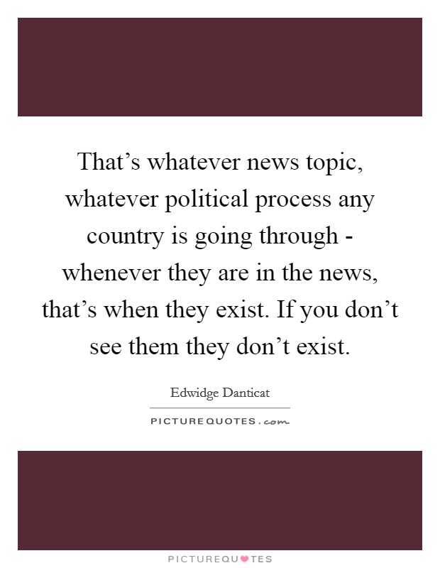 That's whatever news topic, whatever political process any country is going through - whenever they are in the news, that's when they exist. If you don't see them they don't exist Picture Quote #1