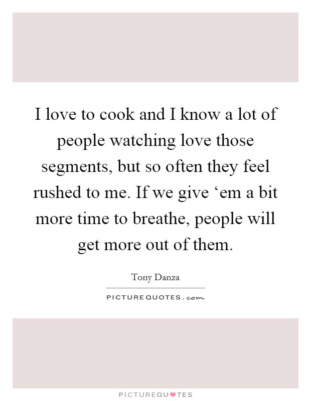 I love to cook and I know a lot of people watching love those segments, but so often they feel rushed to me. If we give ‘em a bit more time to breathe, people will get more out of them Picture Quote #1