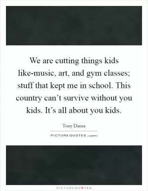 We are cutting things kids like-music, art, and gym classes; stuff that kept me in school. This country can’t survive without you kids. It’s all about you kids Picture Quote #1