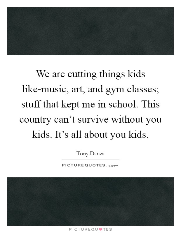 We are cutting things kids like-music, art, and gym classes; stuff that kept me in school. This country can't survive without you kids. It's all about you kids Picture Quote #1