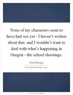 None of my characters seem to have had sex yet - I haven’t written about that. and I wouldn’t want to deal with what’s happening in Oregon - the school shootings Picture Quote #1