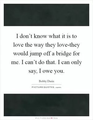 I don’t know what it is to love the way they love-they would jump off a bridge for me. I can’t do that. I can only say, I owe you Picture Quote #1