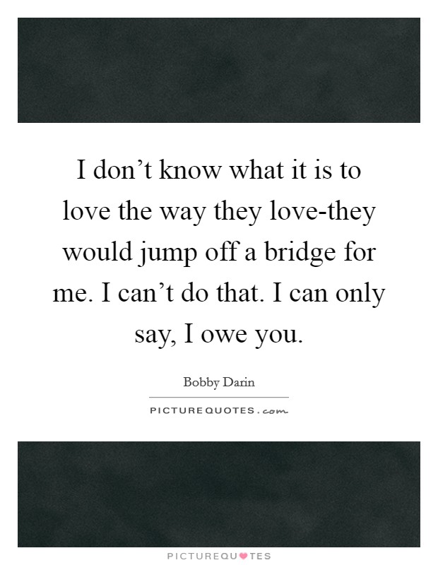 I don't know what it is to love the way they love-they would jump off a bridge for me. I can't do that. I can only say, I owe you Picture Quote #1