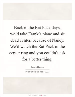 Back in the Rat Pack days, we’d take Frank’s plane and sit dead center, because of Nancy. We’d watch the Rat Pack in the center ring and you couldn’t ask for a better thing Picture Quote #1