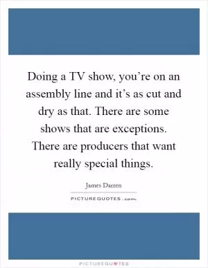 Doing a TV show, you’re on an assembly line and it’s as cut and dry as that. There are some shows that are exceptions. There are producers that want really special things Picture Quote #1