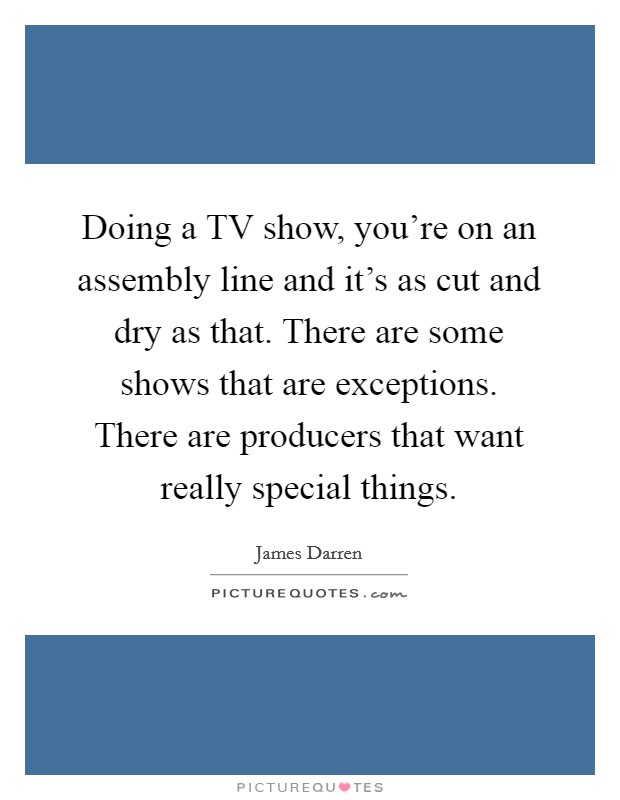 Doing a TV show, you’re on an assembly line and it’s as cut and dry as that. There are some shows that are exceptions. There are producers that want really special things Picture Quote #1