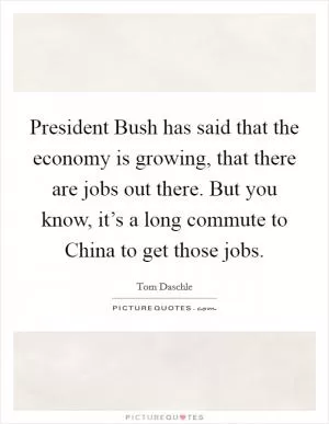 President Bush has said that the economy is growing, that there are jobs out there. But you know, it’s a long commute to China to get those jobs Picture Quote #1