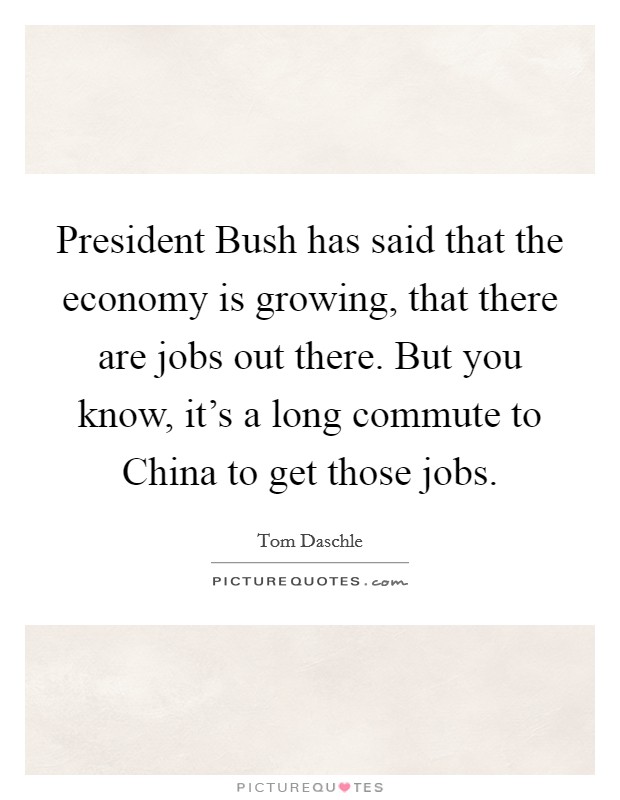 President Bush has said that the economy is growing, that there are jobs out there. But you know, it's a long commute to China to get those jobs Picture Quote #1