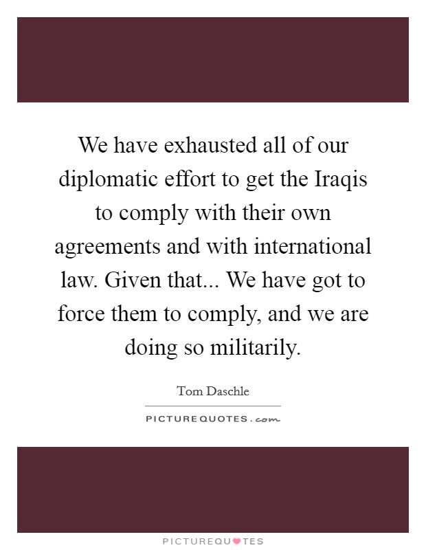 We have exhausted all of our diplomatic effort to get the Iraqis to comply with their own agreements and with international law. Given that... We have got to force them to comply, and we are doing so militarily Picture Quote #1