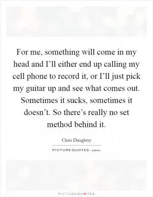For me, something will come in my head and I’ll either end up calling my cell phone to record it, or I’ll just pick my guitar up and see what comes out. Sometimes it sucks, sometimes it doesn’t. So there’s really no set method behind it Picture Quote #1