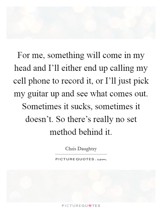 For me, something will come in my head and I'll either end up calling my cell phone to record it, or I'll just pick my guitar up and see what comes out. Sometimes it sucks, sometimes it doesn't. So there's really no set method behind it Picture Quote #1