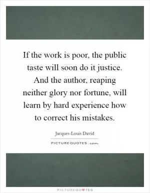 If the work is poor, the public taste will soon do it justice. And the author, reaping neither glory nor fortune, will learn by hard experience how to correct his mistakes Picture Quote #1